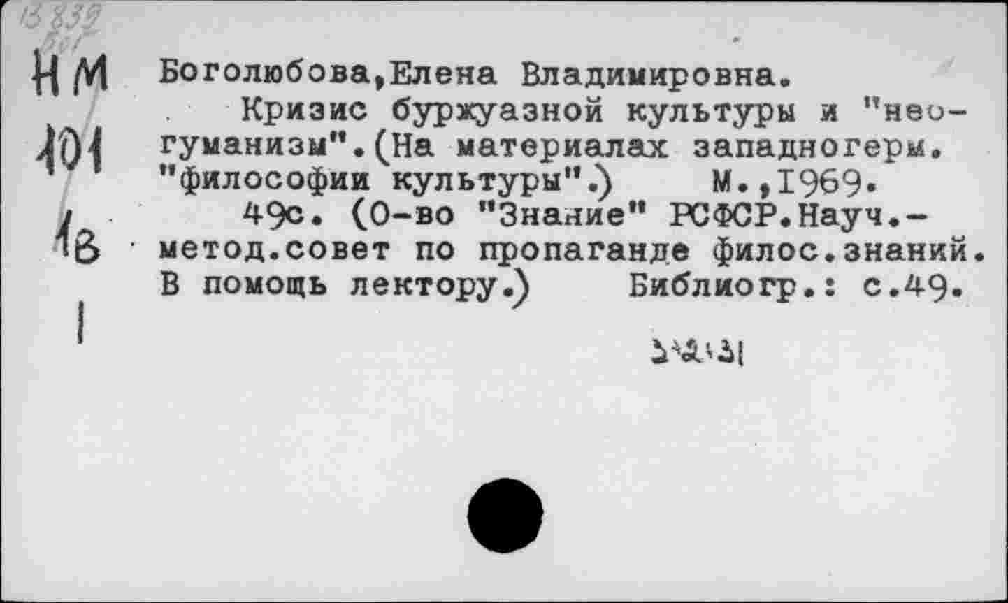 ﻿'ЗУМ
нм
Боголюбова,Елена Владимировна.
Кризис буржуазной культуры и "неогуманизм". (На материалах западногерм. "философии культуры".) М.,1969»
49с. (О-во "Знание" РСФСР.Науч.-метод.совет по пропаганде филос.знаний. В помощь лектору.)	Библио гр.: с.49.